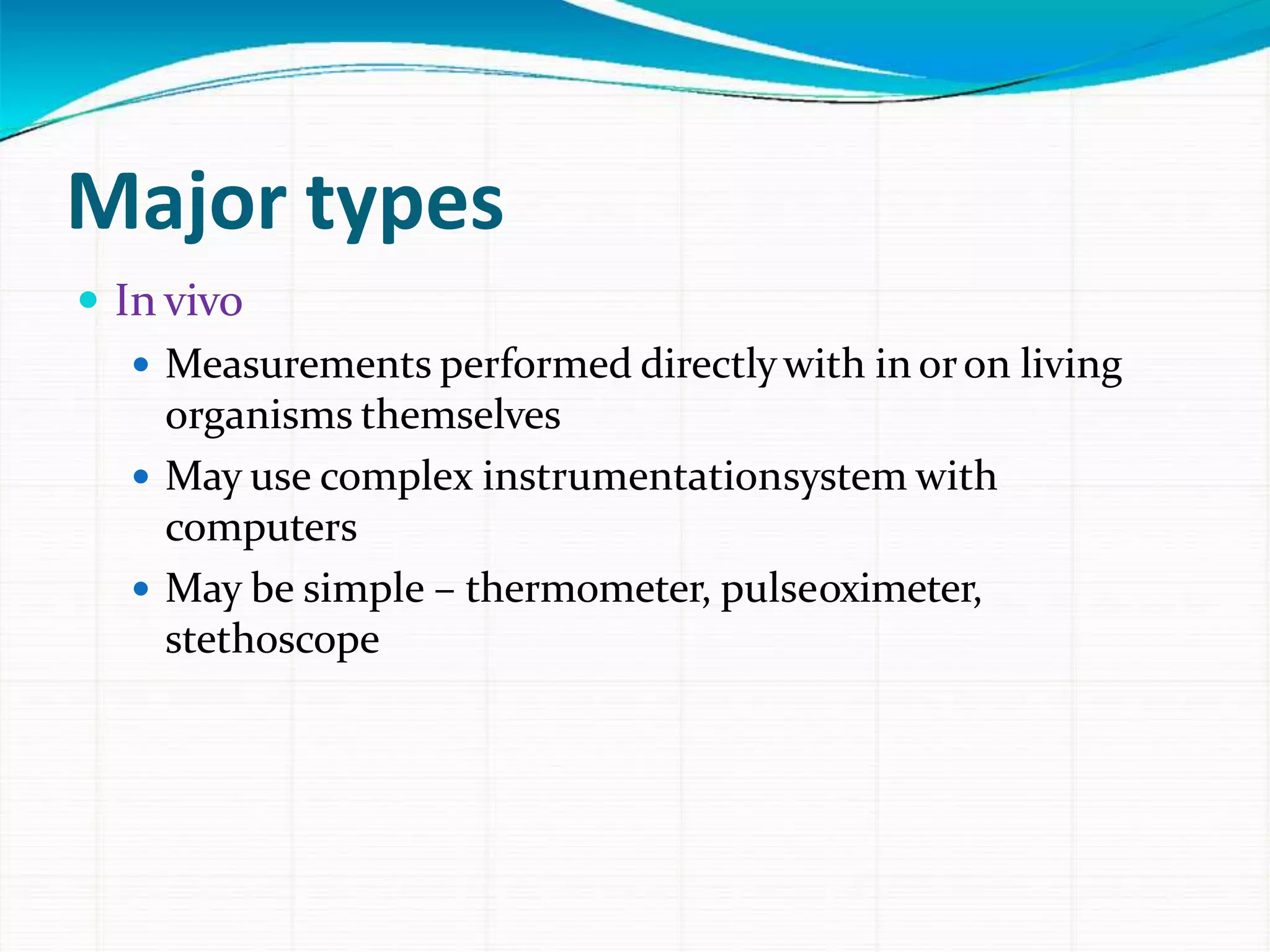 Major types
 In vivo
 Measurements performed directlywith in oron living
organisms themselves
 May use complex instrumentationsystem with
computers
 May be simple – thermometer, pulseoximeter,
stethoscope
 