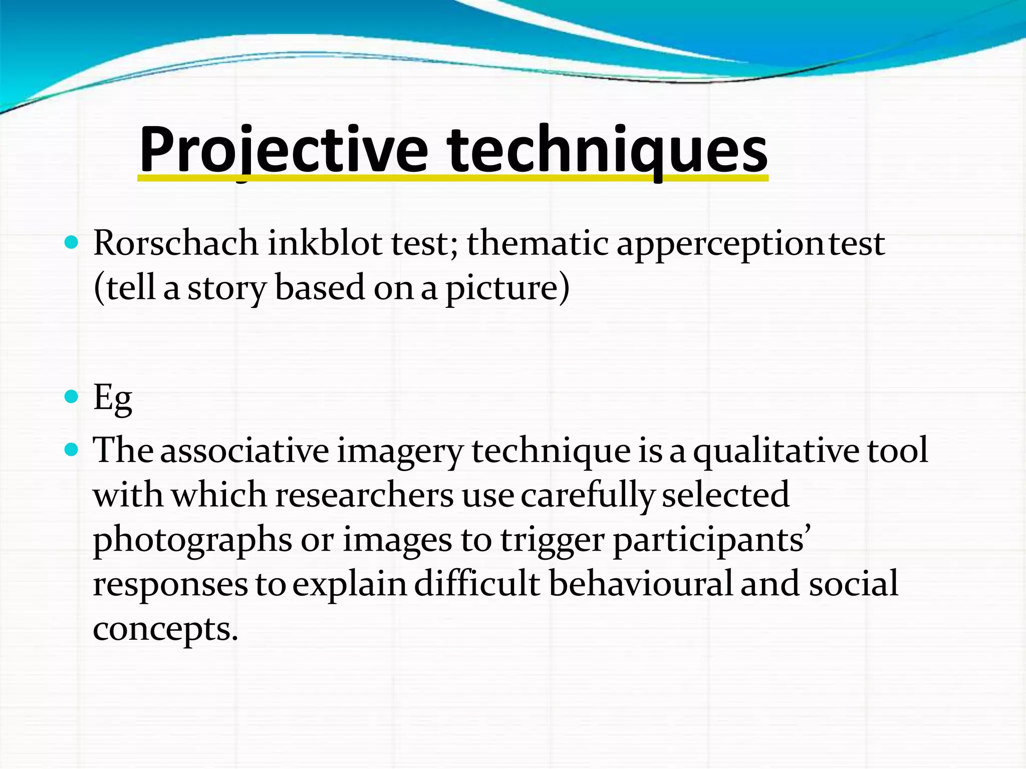 Projective techniques
 Rorschach inkblot test; thematic apperceptiontest
(tell a story based on a picture)
 Eg
 The associative imagery technique is aqualitative tool
with which researchers usecarefullyselected
photographs or images to trigger participants’
responses toexplaindifficult behavioural and social
concepts.
 