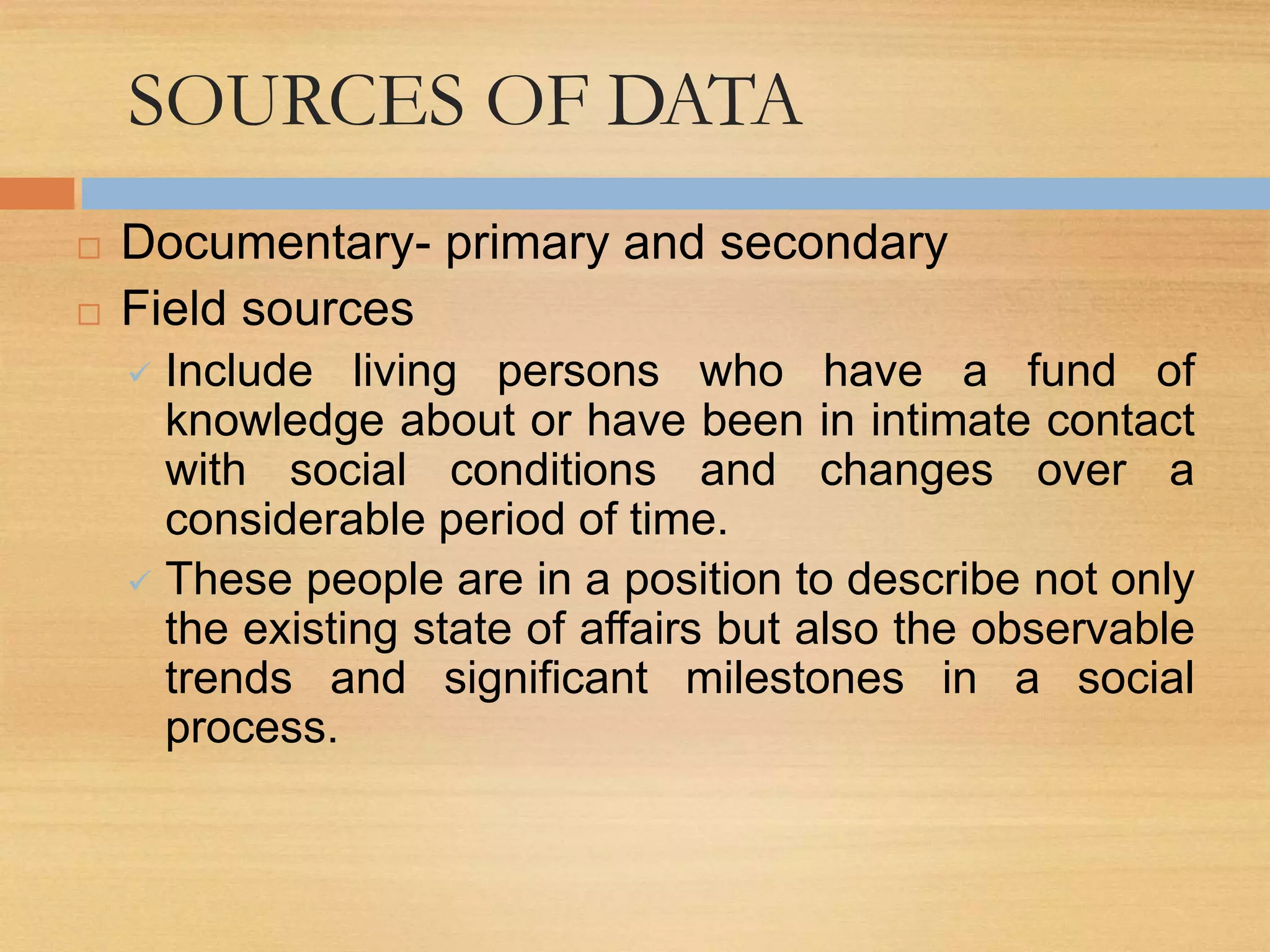 SOURCES OF DATA
 Documentary- primary and secondary
 Field sources
 Include living persons who have a fund of
knowledge about or have been in intimate contact
with social conditions and changes over a
considerable period of time.
 These people are in a position to describe not only
the existing state of affairs but also the observable
trends and significant milestones in a social
process.
 