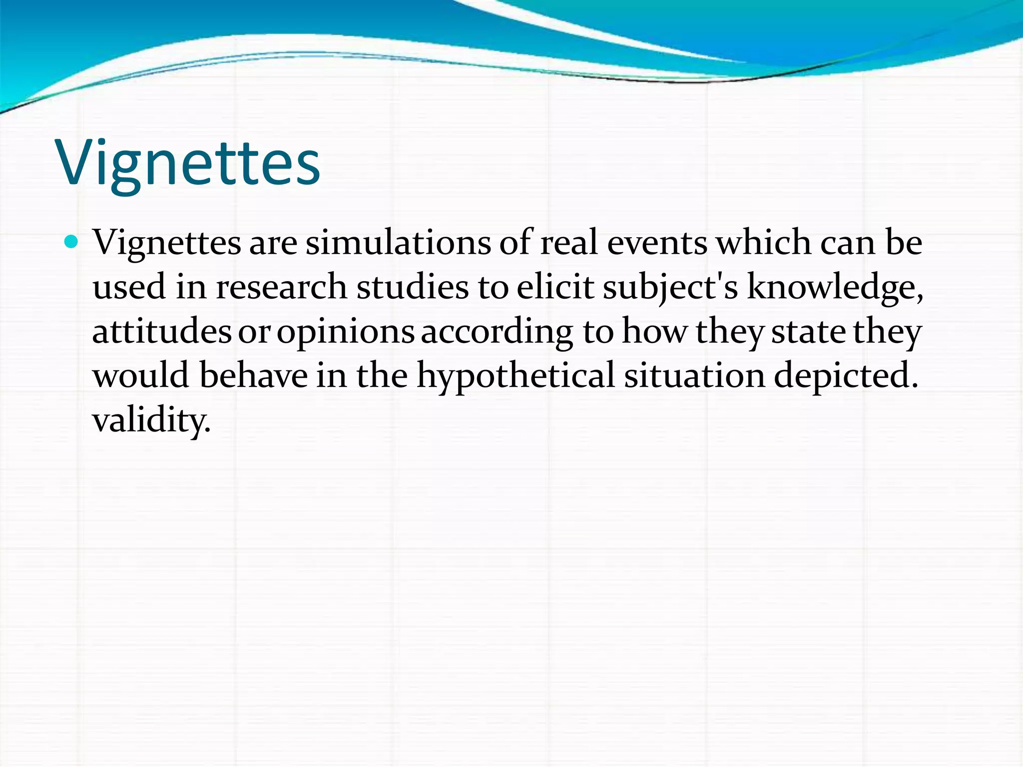 Vignettes
 Vignettes are simulations of real events which can be
used in research studies to elicit subject's knowledge,
attitudesoropinionsaccording to how theystate they
would behave in the hypothetical situation depicted.
validity.
 