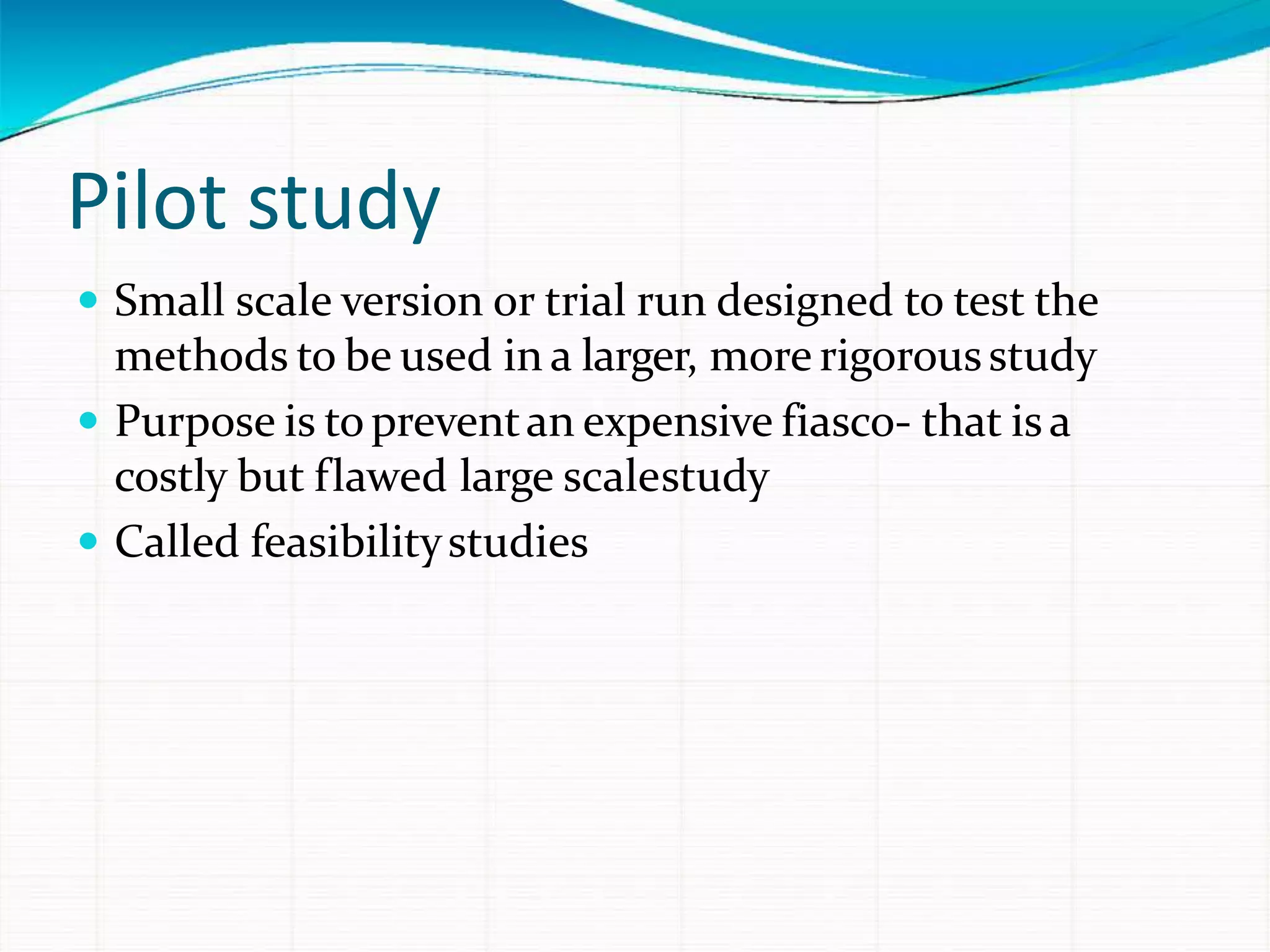 Pilot study
 Small scale version or trial run designed to test the
methods to be used in a larger, more rigorousstudy
 Purpose is topreventan expensive fiasco- that isa
costly but flawed large scalestudy
 Called feasibilitystudies
 