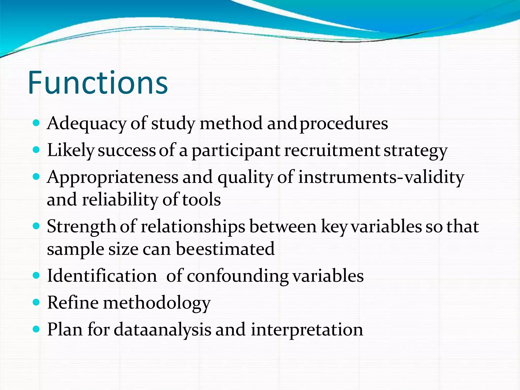 Functions
 Adequacy of study method andprocedures
 Likelysuccessof a participant recruitmentstrategy
 Appropriateness and quality of instruments-validity
and reliability of tools
 Strengthof relationships between keyvariables so that
sample size can beestimated
 Identification of confounding variables
 Refine methodology
 Plan for dataanalysis and interpretation
 