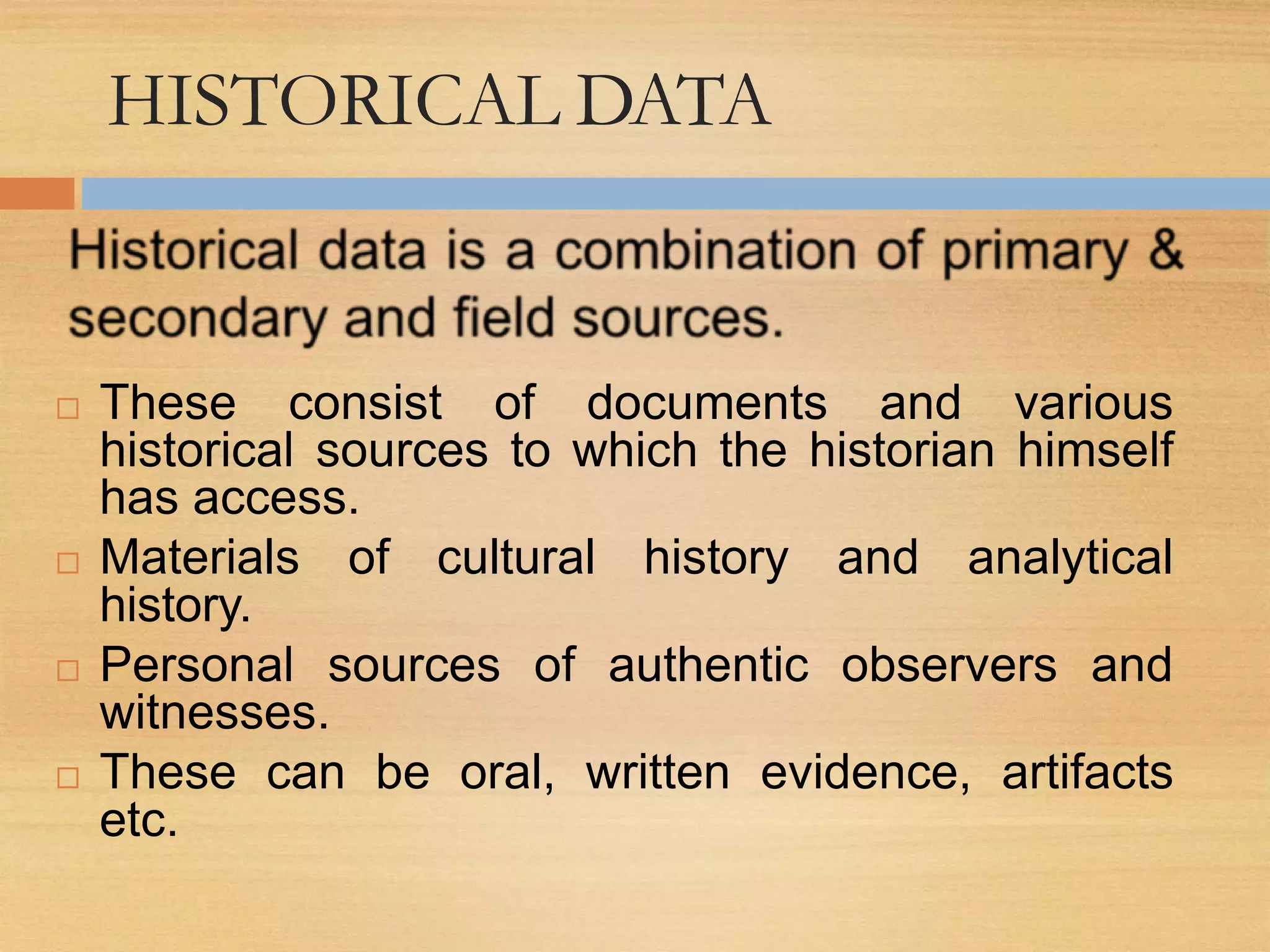 HISTORICAL DATA
 These consist of documents and various
historical sources to which the historian himself
has access.
 Materials of cultural history and analytical
history.
 Personal sources of authentic observers and
witnesses.
 These can be oral, written evidence, artifacts
etc.
 