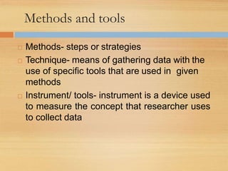 Methods and tools
 Methods- steps or strategies
 Technique- means of gathering data with the
use of specific tools that are used in given
methods
 Instrument/ tools- instrument is a device used
to measure the concept that researcher uses
to collect data
 