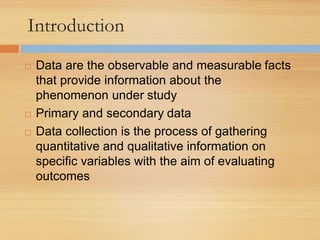 Introduction
 Data are the observable and measurable facts
that provide information about the
phenomenon under study
 Primary and secondary data
 Data collection is the process of gathering
quantitative and qualitative information on
specific variables with the aim of evaluating
outcomes
 