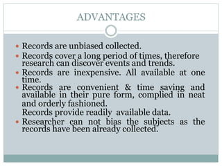 ADVANTAGES
 Records are unbiased collected.
 Records cover a long period of times, therefore
research can discover events and trends.
 Records are inexpensive. All available at one
time.
 Records are convenient & time saving and
available in their pure form, complied in neat
and orderly fashioned.
Records provide readily available data.
 Researcher can not bias the subjects as the
records have been already collected.
 