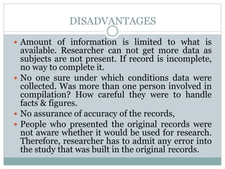DISADVANTAGES
 Amount of information is limited to what is
available. Researcher can not get more data as
subjects are not present. If record is incomplete,
no way to complete it.
 No one sure under which conditions data were
collected. Was more than one person involved in
compilation? How careful they were to handle
facts & figures.
 No assurance of accuracy of the records,
 People who presented the original records were
not aware whether it would be used for research.
Therefore, researcher has to admit any error into
the study that was built in the original records.
 