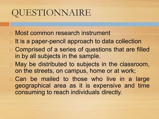 QUESTIONNAIRE
 Most common research instrument
 It is a paper-pencil approach to data collection
 Comprised of a series of questions that are filled
in by all subjects in the sample.
 May be distributed to subjects in the classroom,
on the streets, on campus, home or at work;
 Can be mailed to those who live in a large
geographical area as it is expensive and time
consuming to reach individuals directly.
 