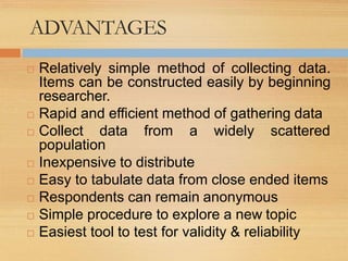 ADVANTAGES
 Relatively simple method of collecting data.
Items can be constructed easily by beginning
researcher.
 Rapid and efficient method of gathering data
 Collect data from a widely scattered
population
 Inexpensive to distribute
 Easy to tabulate data from close ended items
 Respondents can remain anonymous
 Simple procedure to explore a new topic
 Easiest tool to test for validity & reliability
 