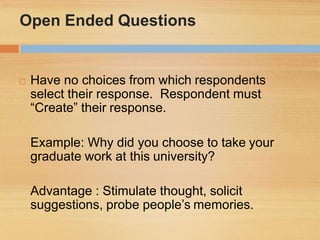 Open Ended Questions
 Have no choices from which respondents
select their response. Respondent must
“Create” their response.
Example: Why did you choose to take your
graduate work at this university?
Advantage : Stimulate thought, solicit
suggestions, probe people’s memories.
 