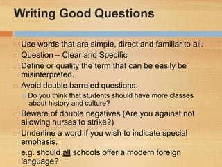 Writing Good Questions
 Use words that are simple, direct and familiar to all.
 Question – Clear and Specific
 Define or quality the term that can be easily be
misinterpreted.
 Avoid double barreled questions.
 Do you think that students should have more classes
about history and culture?
 Beware of double negatives (Are you against not
allowing nurses to strike?)
 Underline a word if you wish to indicate special
emphasis.
e.g. should all schools offer a modern foreign
language?
 