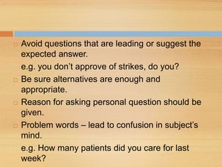  Avoid questions that are leading or suggest the
expected answer.
e.g. you don’t approve of strikes, do you?
 Be sure alternatives are enough and
appropriate.
 Reason for asking personal question should be
given.
 Problem words – lead to confusion in subject’s
mind.
e.g. How many patients did you care for last
week?
 