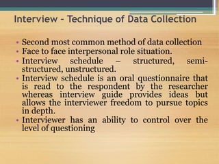 Interview – Technique of Data Collection
• Second most common method of data collection
• Face to face interpersonal role situation.
• Interview schedule – structured, semi-
structured, unstructured.
• Interview schedule is an oral questionnaire that
is read to the respondent by the researcher
whereas interview guide provides ideas but
allows the interviewer freedom to pursue topics
in depth.
• Interviewer has an ability to control over the
level of questioning
 