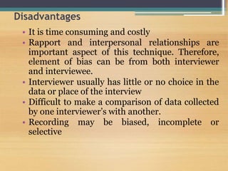 Disadvantages
• It is time consuming and costly
• Rapport and interpersonal relationships are
important aspect of this technique. Therefore,
element of bias can be from both interviewer
and interviewee.
• Interviewer usually has little or no choice in the
data or place of the interview
• Difficult to make a comparison of data collected
by one interviewer’s with another.
• Recording may be biased, incomplete or
selective
 