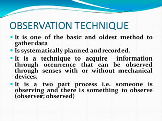 OBSERVATION TECHNIQUE
 It is one of the basic and oldest method to
gatherdata
 Is systematically planned andrecorded.
 It is a technique to acquire information
through occurrence that can be observed
through senses with or without mechanical
devices.
 It is a two part process i.e. someone is
observing and there is something to observe
(observer; observed)
 