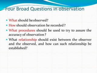 Four Broad Questions in observation
 What should beobserved?
 How should observation be recorded?
 What procedures should be used to try to assure the
accuracy of observation?
 What relationship should exist between the observer
and the observed, and how can such relationship be
established?
 