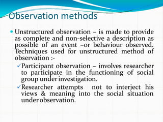 Observation methods
 Unstructured observation – is made to provide
as complete and non-selective a description as
possible of an event –or behaviour observed.
Techniques used for unstructured method of
observation :-
Participant observation – involves researcher
to participate in the functioning of social
group underinvestigation.
Researcher attempts not to interject his
views & meaning into the social situation
underobservation.
 