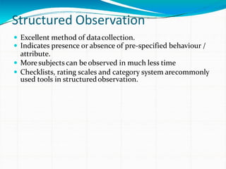 Structured Observation
 Excellent method of datacollection.
 Indicates presence or absence of pre-specified behaviour /
attribute.
 More subjects can be observed in much less time
 Checklists, rating scales and category system arecommonly
used tools in structuredobservation.
 