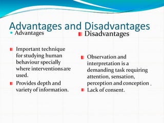 Advantages and Disadvantages Advantages Disadvantages
Important technique
for studying human
behaviour specially
where interventionsare
used.
Provides depth and
variety of information.
Observation and
interpretation is a
demanding task requiring
attention, sensation,
perception andconception
Lack of consent.
 