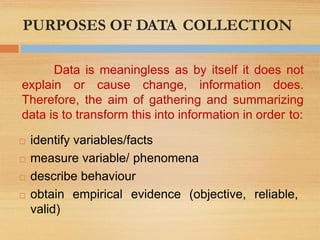 PURPOSES OF DATA COLLECTION
reliable,
 identify variables/facts
 measure variable/ phenomena
 describe behaviour
 obtain empirical evidence (objective,
valid)
Data is meaningless as by itself it does not
explain or cause change, information does.
Therefore, the aim of gathering and summarizing
data is to transform this into information in order to:
 