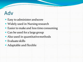 Adv
 Easy to administer andscore
 Widely used in Nursingresearch
 Easier to makeand less timeconsuming
 Can be used fora largegroup
 Also used in quantitativemethods
 Evaluateskills
 Adaptable and flexible
 