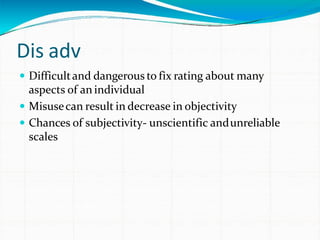 Dis adv
 Difficultand dangerous to fix rating about many
aspects of an individual
 Misusecan result in decrease in objectivity
 Chances of subjectivity- unscientific andunreliable
scales
 