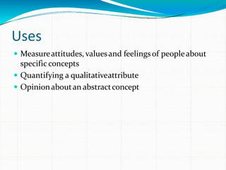 Uses
 Measureattitudes, valuesand feelingsof peopleabout
specific concepts
 Quantifying a qualitativeattribute
 Opinionaboutan abstractconcept
 