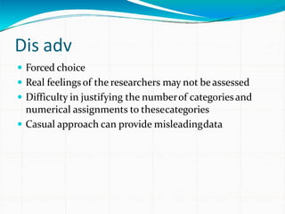 Dis adv
 Forced choice
 Real feelingsof the researchers may not beassessed
 Difficulty in justifying the numberof categoriesand
numerical assignments to thesecategories
 Casual approach can provide misleadingdata
 
