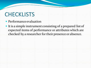 CHECKLISTS
 Performanceevaluation
 It is a simple instrumentconsisting of a prepared listof
expected items of performance or attributes which are
checked bya researcher for theirpresenceorabsence.
 