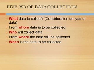 FIVE ‘W’s OF DATACOLLECTION
 What data to collect? (Consideration on type of
data)
 From whom data is to be collected
 Who will collect data
 From where the data will be collected
 When is the data to be collected
 
