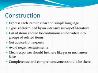 Construction
 Express each item in clearand simple language
 Type is determined byan intensivesurveyof literature
 Listof items should becontinuousand divided into
groups of related items
 Get advice fromexperts
 Avoid negativestatements
 Clearresponses should be there likeyesor no, trueor
false
 Completenessand comprehensiveness should be there
 