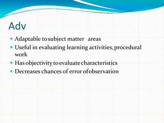 Adv
 Adaptable tosubject matter areas
 Useful in evaluating learning activities,procedural
work
 Has objectivity toevaluatecharacteristics
 Decreases chances of error ofobservation
 