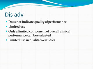 Dis adv
 Does not indicate quality ofperformance
 Limited use
 Onlya limited componentof overall clinical
performance can beevaluated
 Limited use in qualitativestudies
 
