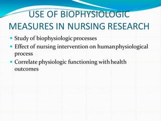 USE OF BIOPHYSIOLOGIC
MEASURES IN NURSING RESEARCH
 Study of biophysiologicprocesses
 Effect of nursing intervention on humanphysiological
process
 Correlate physiologic functioning withhealth
outcomes
 