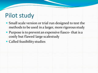 Pilot study
 Small scale version or trial run designed to test the
methods to be used in a larger, more rigorousstudy
 Purpose is topreventan expensive fiasco- that isa
costly but flawed large scalestudy
 Called feasibilitystudies
 