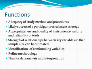 Functions
 Adequacy of study method andprocedures
 Likelysuccessof a participant recruitmentstrategy
 Appropriateness and quality of instruments-validity
and reliability of tools
 Strengthof relationships between keyvariables so that
sample size can beestimated
 Identification of confounding variables
 Refine methodology
 Plan for dataanalysis and interpretation
 