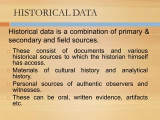 HISTORICAL DATA
 These consist of documents and various
historical sources to which the historian himself
has access.
 Materials of cultural history and analytical
history.
 Personal sources of authentic observers and
witnesses.
 These can be oral, written evidence, artifacts
etc.
 
