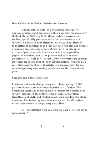 Data Collection in Patient Satisfaction Surveys
Quality improvement is a systematic strategy “to
improve practices and processes within a specific organization”
(Polit & Beck, 2017b, p.741). Many quality improvement
studies, specifically patient satisfaction, are measured via
surveys. A survey of four different tertiary care hospitals in
four different countries found that various attributes and aspects
of nursing care and easy access of care were the strongest
drivers of patient satisfaction as a whole, as compared to
physician relations, admission process and environmental
cleanliness (Al-Abri & Al-Balushi, 2014). Primary care settings
may measure satisfaction through similar criteria. Various data
collection aspects of patient satisfaction measurement from a
suburban primary care setting population are the focus of this
paper.
Scenario and Survey Questions
Employees of a suburban primary care clinic, seeing 10,000
patients annually are interested in patient satisfaction. The
healthcare organization has chosen to implement a satisfaction
survey focusing on the areas of ease of access, wait time,
friendliness of staff, and likelihood of recommending the clinic
to others. The following questions was chosen for the patient
satisfaction survey in the primary care clinic
1. How satisfied were you with the ease of setting up an
appointment?
1 2
 