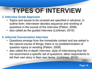 Powerpoint Templates Page 10
3. Interview Guide Approach
• Topics and issues to be covered are specified in advance, in
outline form; interviewer decides sequence and wording of
questions in the course of the interview (Patton, 2008)
• also called as the guided interview (Lichtman, 2010)
4. Informal Conversation Interview
• Questions emerge from the immediate context and are asked in
the natural course of things; there is no predetermination of
question topics or wording (Patton, 2008)
• also called the in-depth interview; style of interviewing that did
not recommend a specific set of questions; allow respondents to
tell their own story in their own terms (Lichtman, 2010)
 