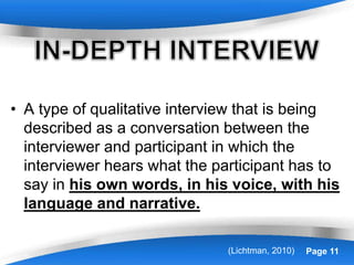 Powerpoint Templates Page 11
• A type of qualitative interview that is being
described as a conversation between the
interviewer and participant in which the
interviewer hears what the participant has to
say in his own words, in his voice, with his
language and narrative.
(Lichtman, 2010)
 