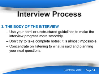 Powerpoint Templates Page 14
3. THE BODY OF THE INTERVIEW
– Use your semi or unstructured guidelines to make the
interview progress more smoothly.
– Don’t try to take complete notes; it is almost impossible.
– Concentrate on listening to what is said and planning
your next questions.
(Lichtman, 2010)
 