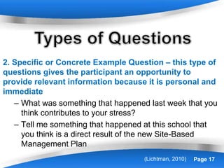 Powerpoint Templates Page 17
2. Specific or Concrete Example Question – this type of
questions gives the participant an opportunity to
provide relevant information because it is personal and
immediate
– What was something that happened last week that you
think contributes to your stress?
– Tell me something that happened at this school that
you think is a direct result of the new Site-Based
Management Plan
(Lichtman, 2010)
 