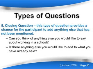 Powerpoint Templates Page 20
5. Closing Question – this type of question provides a
chance for the participant to add anything else that has
not been mentioned.
– Can you think of anything else you would like to say
about working in a school?
– Is there anything else you would like to add to what you
have already said?
(Lichtman, 2010)
 