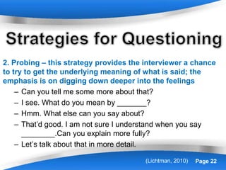 Powerpoint Templates Page 22
2. Probing – this strategy provides the interviewer a chance
to try to get the underlying meaning of what is said; the
emphasis is on digging down deeper into the feelings
– Can you tell me some more about that?
– I see. What do you mean by _______?
– Hmm. What else can you say about?
– That’d good. I am not sure I understand when you say
________.Can you explain more fully?
– Let’s talk about that in more detail.
(Lichtman, 2010)
 