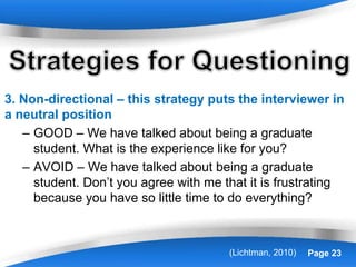 Powerpoint Templates Page 23
3. Non-directional – this strategy puts the interviewer in
a neutral position
– GOOD – We have talked about being a graduate
student. What is the experience like for you?
– AVOID – We have talked about being a graduate
student. Don’t you agree with me that it is frustrating
because you have so little time to do everything?
(Lichtman, 2010)
 