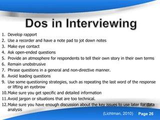 Powerpoint Templates Page 26
1. Develop rapport
2. Use a recorder and have a note pad to jot down notes
3. Make eye contact
4. Ask open-ended questions
5. Provide an atmosphere for respondents to tell their own story in their own terms
6. Remain unobstrusive
7. Phrase questions in a general and non-directive manner.
8. Avoid leading questions
9. Use some questioning strategies, such as repeating the last word of the response
or lifting an eyebrow
10.Make sure you get specific and detailed information
11.Avoid jargon or situations that are too technical.
12.Make sure you have enough discussion about the key issues to use later for data
analysis
(Lichtman, 2010)
 