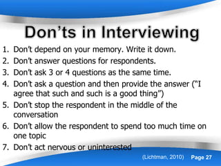 Powerpoint Templates Page 27
1. Don’t depend on your memory. Write it down.
2. Don’t answer questions for respondents.
3. Don’t ask 3 or 4 questions as the same time.
4. Don’t ask a question and then provide the answer (“I
agree that such and such is a good thing”)
5. Don’t stop the respondent in the middle of the
conversation
6. Don’t allow the respondent to spend too much time on
one topic
7. Don’t act nervous or uninterested
(Lichtman, 2010)
 