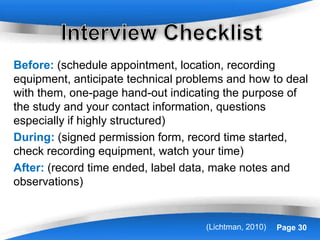Powerpoint Templates Page 30(Lichtman, 2010)
Before: (schedule appointment, location, recording
equipment, anticipate technical problems and how to deal
with them, one-page hand-out indicating the purpose of
the study and your contact information, questions
especially if highly structured)
During: (signed permission form, record time started,
check recording equipment, watch your time)
After: (record time ended, label data, make notes and
observations)
 