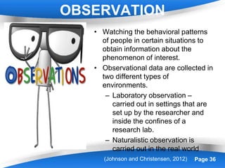 Powerpoint Templates Page 36
OBSERVATION
• Watching the behavioral patterns
of people in certain situations to
obtain information about the
phenomenon of interest.
• Observational data are collected in
two different types of
environments.
– Laboratory observation –
carried out in settings that are
set up by the researcher and
inside the confines of a
research lab.
– Naturalistic observation is
carried out in the real world
(Johnson and Christensen, 2012)
 