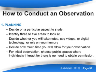 Powerpoint Templates Page 39
1. PLANNING
– Decide on a particular aspect to study.
– Identify three to five areas to look at.
– Decide whether you will take notes, use videos, or digital
technology, or rely on you memory
– Decide how much time you will allow for your observation
– For initial observation, choose public spaces where
individuals interact for there is no need to obtain permission.
(Lichthman, 2010)
 